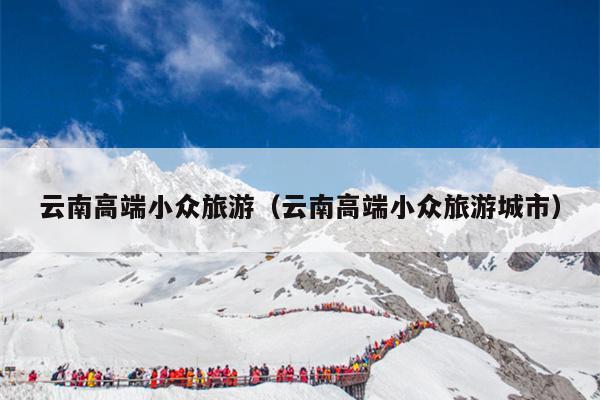 云南高端小众旅游（云南高端小众旅游城市）