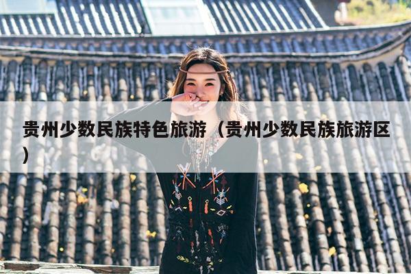 贵州少数民族特色旅游（贵州少数民族旅游区）