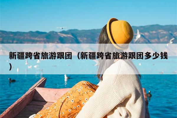 新疆跨省旅游跟团（新疆跨省旅游跟团多少钱）
