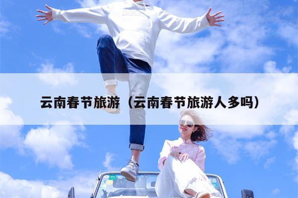 云南春节旅游（云南春节旅游人多吗）