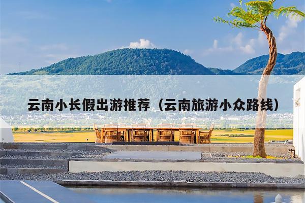 云南小长假出游推荐（云南旅游小众路线）