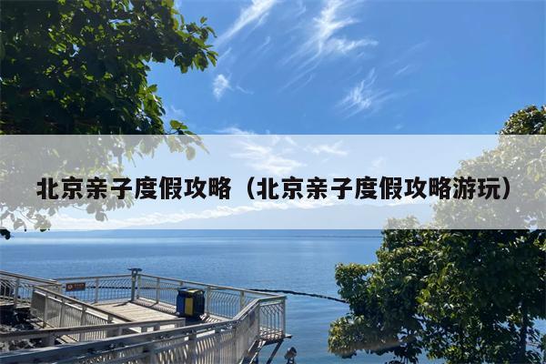 北京亲子度假攻略（北京亲子度假攻略游玩）