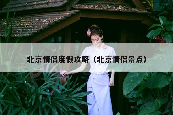 北京情侣度假攻略（北京情侣景点）