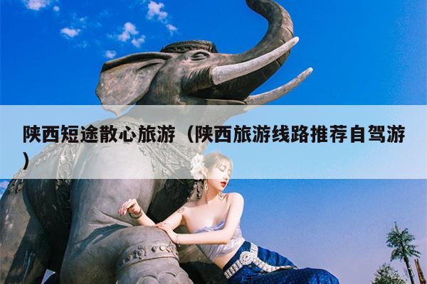 陕西短途散心旅游（陕西旅游线路推荐自驾游）