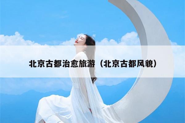 北京古都治愈旅游（北京古都风貌）