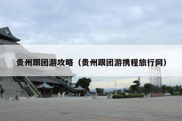 贵州跟团游攻略（贵州跟团游携程旅行网）