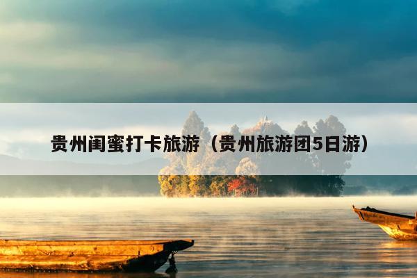 贵州闺蜜打卡旅游（贵州旅游团5日游）