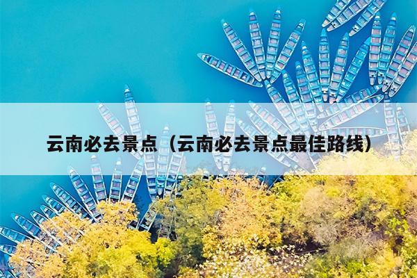 云南必去景点（云南必去景点最佳路线）