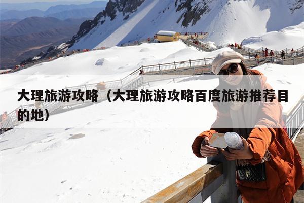 大理旅游攻略（大理旅游攻略百度旅游推荐目的地）