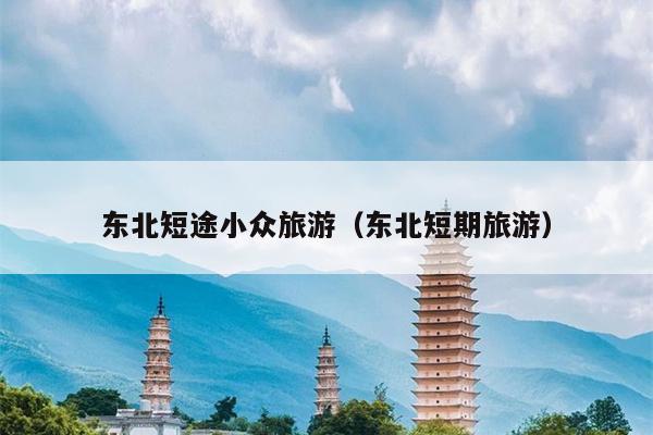 东北短途小众旅游（东北短期旅游）