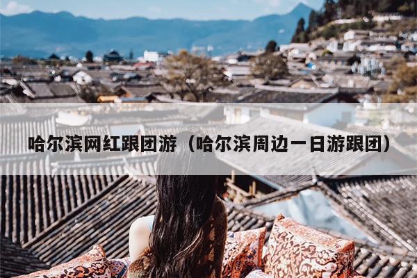 哈尔滨网红跟团游（哈尔滨周边一日游跟团）