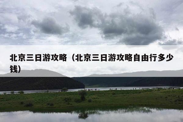 北京三日游攻略（北京三日游攻略自由行多少钱）