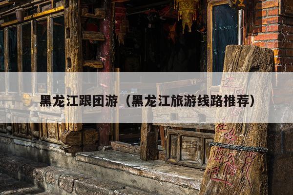 黑龙江跟团游（黑龙江旅游线路推荐）