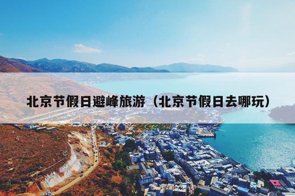 北京节假日避峰旅游（北京节假日去哪玩）