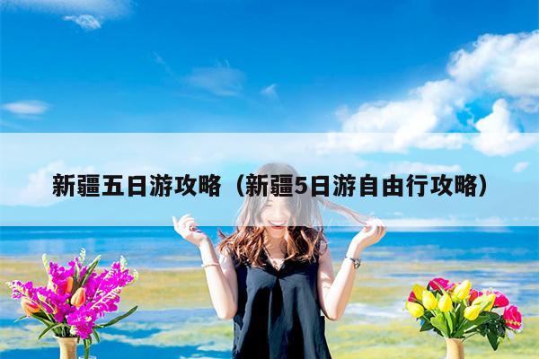 新疆五日游攻略（新疆5日游自由行攻略）
