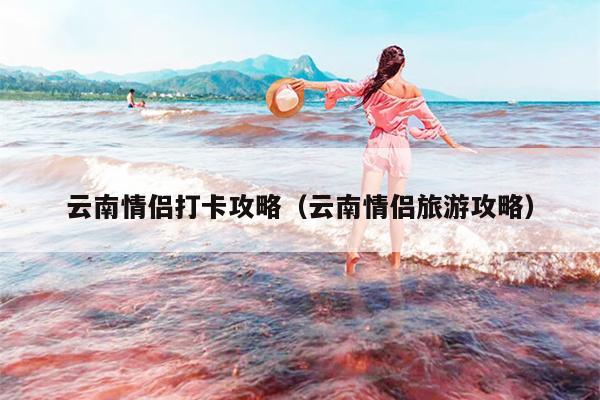 云南情侣打卡攻略（云南情侣旅游攻略）