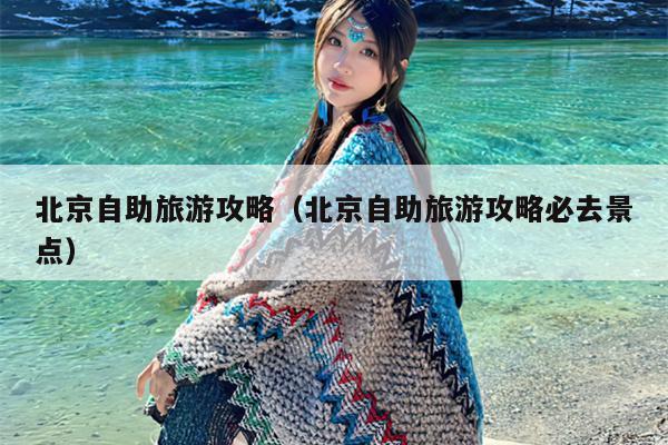 北京自助旅游攻略（北京自助旅游攻略必去景点）
