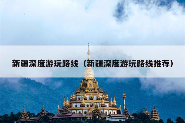新疆深度游玩路线（新疆深度游玩路线推荐）