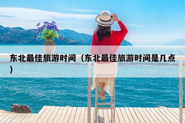 东北最佳旅游时间（东北最佳旅游时间是几点）