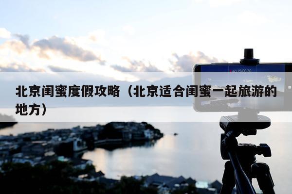 北京闺蜜度假攻略（北京适合闺蜜一起旅游的地方）