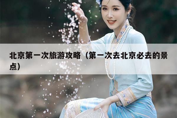 北京第一次旅游攻略（第一次去北京必去的景点）