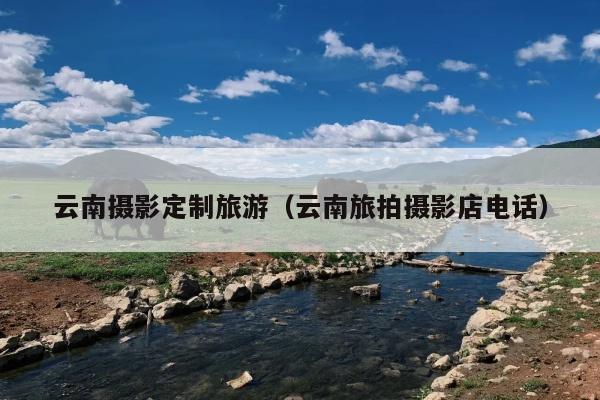 云南摄影定制旅游（云南旅拍摄影店电话）