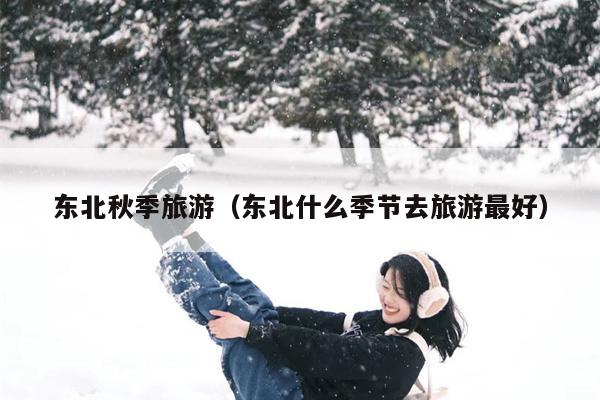 东北秋季旅游（东北什么季节去旅游最好）