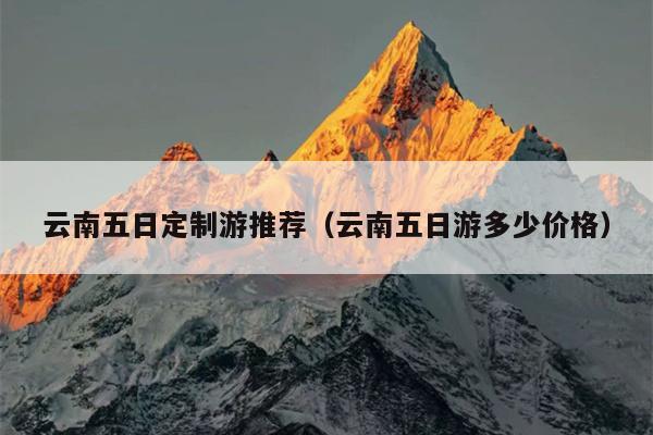 云南五日定制游推荐（云南五日游多少价格）