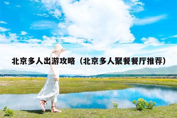 北京多人出游攻略（北京多人聚餐餐厅推荐）