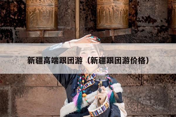 新疆高端跟团游（新疆跟团游价格）