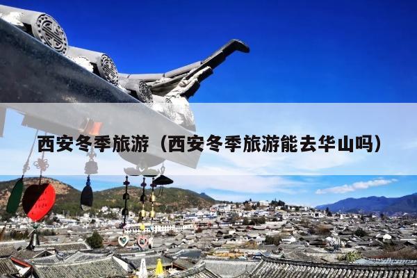 西安冬季旅游（西安冬季旅游能去华山吗）