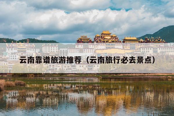 云南靠谱旅游推荐（云南旅行必去景点）