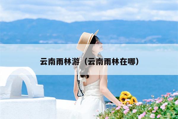 云南雨林游（云南雨林在哪）