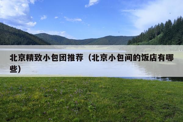 北京精致小包团推荐（北京小包间的饭店有哪些）
