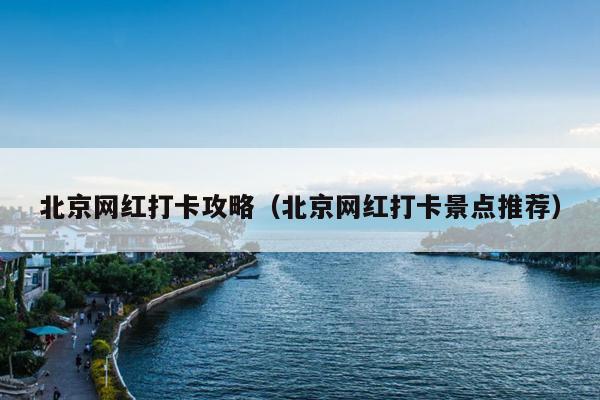 北京网红打卡攻略（北京网红打卡景点推荐）