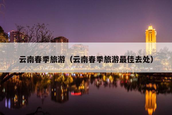 云南春季旅游（云南春季旅游最佳去处）