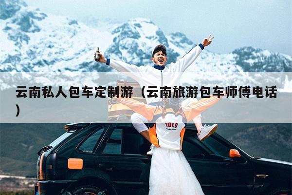 云南私人包车定制游（云南旅游包车师傅电话）