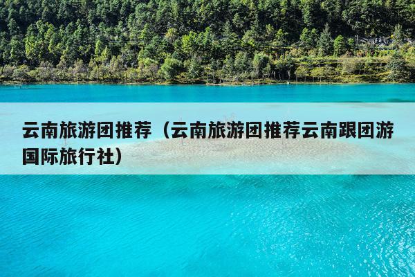 云南旅游团推荐（云南旅游团推荐云南跟团游国际旅行社）