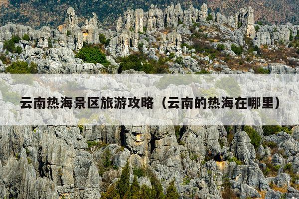 云南热海景区旅游攻略（云南的热海在哪里）