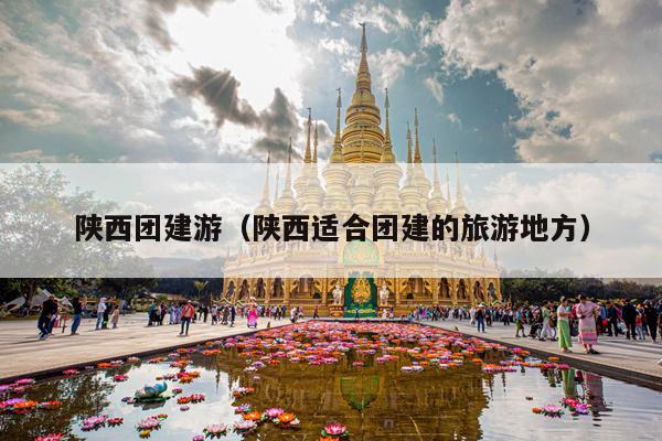 陕西团建游（陕西适合团建的旅游地方）