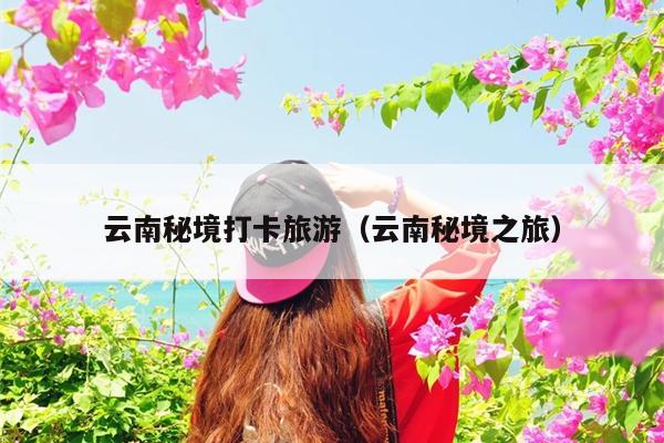 云南秘境打卡旅游（云南秘境之旅）
