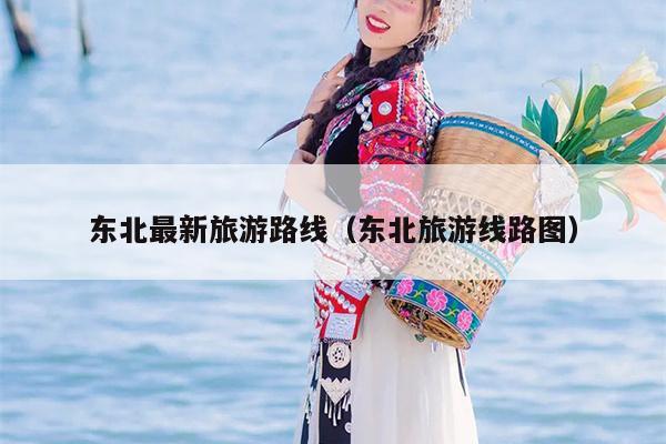 东北最新旅游路线（东北旅游线路图）