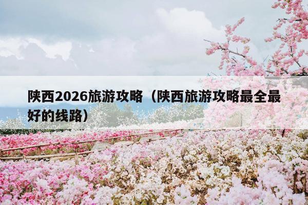 陕西2026旅游攻略（陕西旅游攻略最全最好的线路）