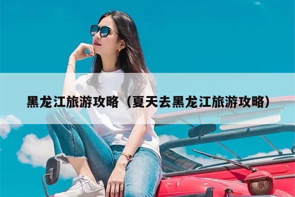 黑龙江旅游攻略（夏天去黑龙江旅游攻略）