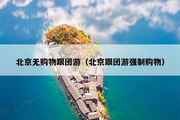 北京无购物跟团游（北京跟团游强制购物）
