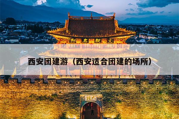 西安团建游（西安适合团建的场所）