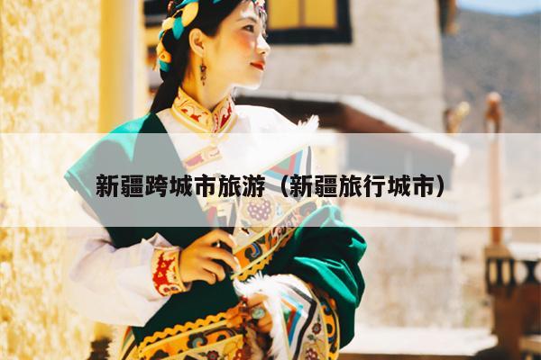 新疆跨城市旅游（新疆旅行城市）