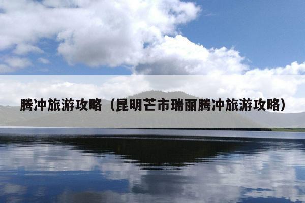 腾冲旅游攻略（昆明芒市瑞丽腾冲旅游攻略）