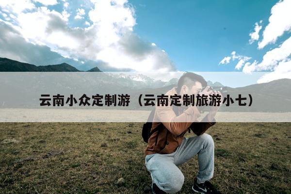 云南小众定制游（云南定制旅游小七）