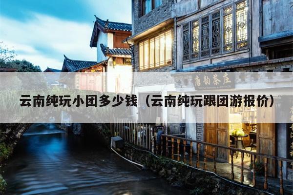 云南纯玩小团多少钱（云南纯玩跟团游报价）